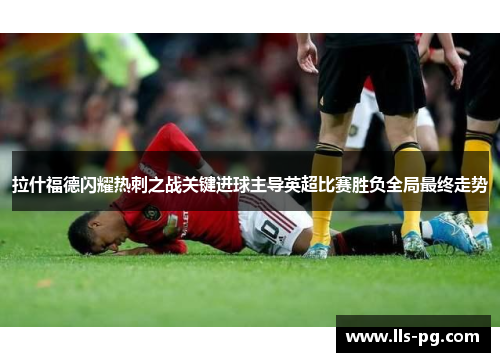 拉什福德闪耀热刺之战关键进球主导英超比赛胜负全局最终走势