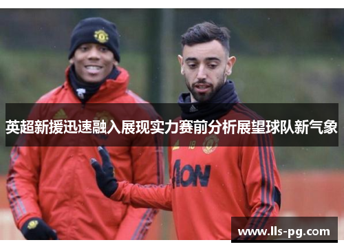 英超新援迅速融入展现实力赛前分析展望球队新气象 英超新援迅速融入展现实力赛前分析展望球队新气象