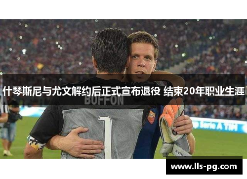 什琴斯尼与尤文解约后正式宣布退役 结束20年职业生涯