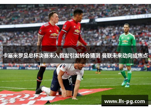 卡塞米罗足总杯决赛未入首发引发转会猜测 曼联未来动向成焦点