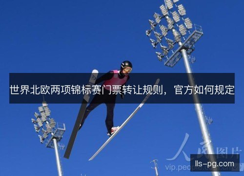 世界北欧两项锦标赛门票转让规则,官方如何规定 世界北欧两项锦标赛门票转让规则,官方如何规定