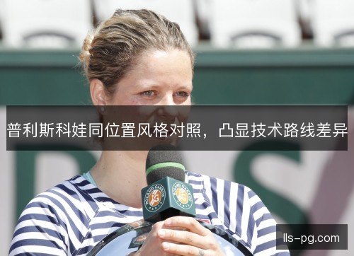 普利斯科娃同位置风格对照,凸显技术路线差异 普利斯科娃同位置风格对照,凸显技术路线差异
