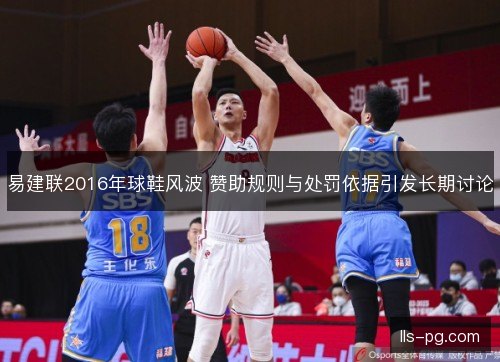 易建联2016年球鞋风波 赞助规则与处罚依据引发长期讨论 易建联2016年球鞋风波 赞助规则与处罚依据引发长期讨论